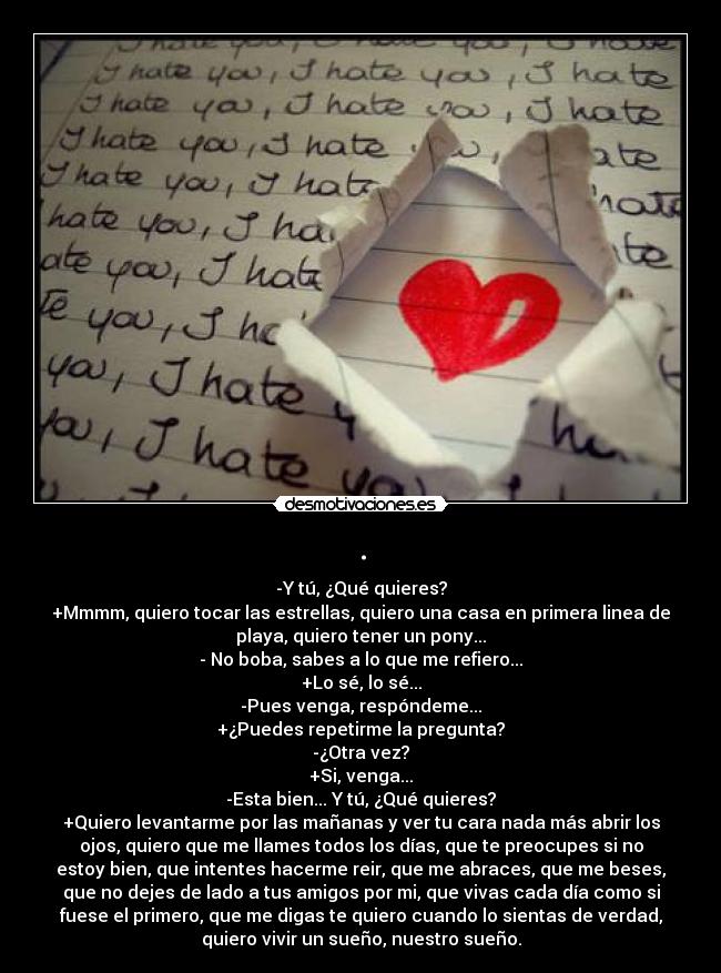 . - -Y tú, ¿Qué quieres?
+Mmmm, quiero tocar las estrellas, quiero una casa en primera linea de
playa, quiero tener un pony...
- No boba, sabes a lo que me refiero...
+Lo sé, lo sé...
-Pues venga, respóndeme...
+¿Puedes repetirme la pregunta?
-¿Otra vez?
+Si, venga...
-Esta bien... Y tú, ¿Qué quieres?
+Quiero levantarme por las mañanas y ver tu cara nada más abrir los
ojos, quiero que me llames todos los días, que te preocupes si no
estoy bien, que intentes hacerme reir, que me abraces, que me beses,
que no dejes de lado a tus amigos por mi, que vivas cada día como si
fuese el primero, que me digas te quiero cuando lo sientas de verdad,
quiero vivir un sueño, nuestro sueño.