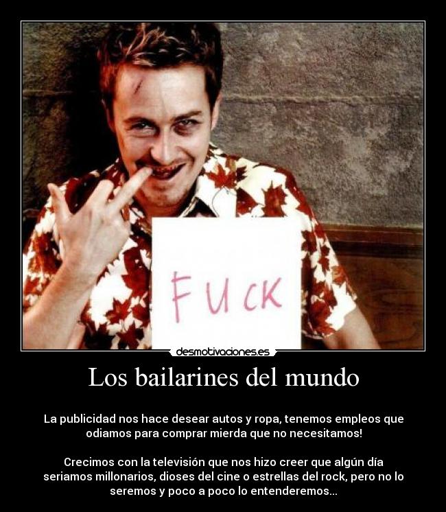 Los bailarines del mundo - 
La publicidad nos hace desear autos y ropa, tenemos empleos que
odiamos para comprar mierda que no necesitamos!

Crecimos con la televisión que nos hizo creer que algún día
seriamos millonarios, dioses del cine o estrellas del rock, pero no lo
seremos y poco a poco lo entenderemos...