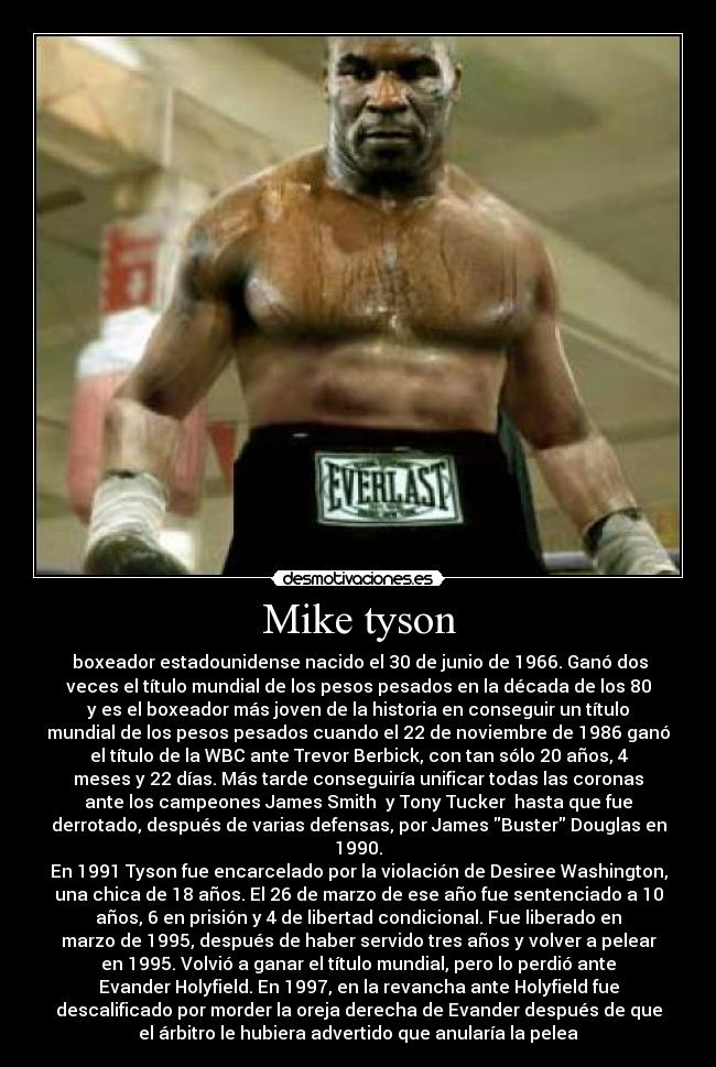 Mike tyson - boxeador estadounidense nacido el 30 de junio de 1966. Ganó dos
veces el título mundial de los pesos pesados en la década de los 80
y es el boxeador más joven de la historia en conseguir un título
mundial de los pesos pesados cuando el 22 de noviembre de 1986 ganó
el título de la WBC ante Trevor Berbick, con tan sólo 20 años, 4
meses y 22 días. Más tarde conseguiría unificar todas las coronas
ante los campeones James Smith y Tony Tucker hasta que fue
derrotado, después de varias defensas, por James Buster Douglas en
1990.
En 1991 Tyson fue encarcelado por la violación de Desiree Washington,
una chica de 18 años. El 26 de marzo de ese año fue sentenciado a 10
años, 6 en prisión y 4 de libertad condicional. Fue liberado en
marzo de 1995, después de haber servido tres años y volver a pelear
en 1995. Volvió a ganar el título mundial, pero lo perdió ante
Evander Holyfield. En 1997, en la revancha ante Holyfield fue
descalificado por morder la oreja derecha de Evander después de que
el árbitro le hubiera advertido que anularía la pelea
