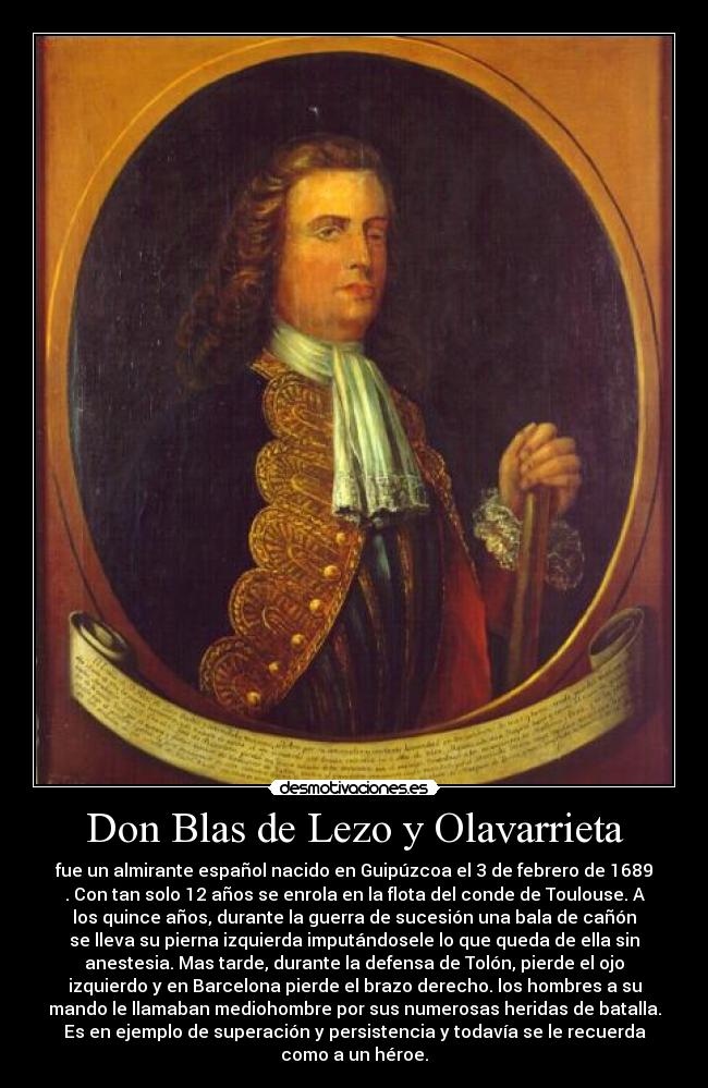 Don Blas de Lezo y Olavarrieta - fue un almirante español nacido en Guipúzcoa el 3 de febrero de 1689
. Con tan solo 12 años se enrola en la flota del conde de Toulouse. A
los quince años, durante la guerra de sucesión una bala de cañón
se lleva su pierna izquierda imputándosele lo que queda de ella sin
anestesia. Mas tarde, durante la defensa de Tolón, pierde el ojo
izquierdo y en Barcelona pierde el brazo derecho. los hombres a su
mando le llamaban mediohombre por sus numerosas heridas de batalla.
Es en ejemplo de superación y persistencia y todavía se le recuerda
como a un héroe.