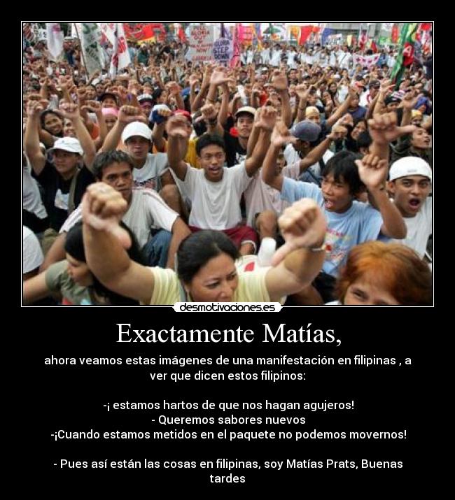 Exactamente Matías, - ahora veamos estas imágenes de una manifestación en filipinas , a
ver que dicen estos filipinos:
-¡ estamos hartos de que nos hagan agujeros!
- Queremos sabores nuevos
-¡Cuando estamos metidos en el paquete no podemos movernos!
- Pues así están las cosas en filipinas, soy Matías Prats, Buenas
tardes