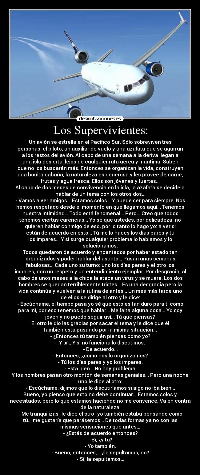 Los Supervivientes: - Un avión se estrella en el Pacífico Sur. Sólo sobreviven tres
personas: el piloto, un auxiliar de vuelo y una azafata que se agarran
a los restos del avión. Al cabo de una semana a la deriva llegan a
una isla desierta, lejos de cualquier ruta aérea y marítima. Saben
que no los buscarán más. Entonces se organizan la vida, construyen
una bonita cabaña, la naturaleza es generosa y les provee de carne,
frutas y agua fresca. Ellos son jóvenes y fuertes...
Al cabo de dos meses de convivencia en la isla, la azafata se decide a
hablar de un tema con los otros dos...
- Vamos a ver amigos... Estamos solos... Y puede ser para siempre. Nos
hemos respetado desde el momento en que llegamos aquí... Tenemos
nuestra intimidad... Todo está fenomenal... Pero... Creo que todos
tenemos ciertas carencias... Yo sé que ustedes, por delicadeza, no
quieren hablar conmigo de eso, por lo tanto lo hago yo: a ver si
están de acuerdo en ésto... Tú me lo haces los días pares y tú
los impares... Y si surge cualquier problema lo hablamos y lo
solucionamos.
Todos quedaron de acuerdo y encantados por haber estado tan
organizados y poder hablar del asunto... Pasan unas semanas
fabulosas... Cada uno su turno: uno los días pares y el otro los
impares, con un respeto y un entendimiento ejemplar. Por desgracia, al
cabo de unos meses a la chica la ataca un virus y se muere. Los dos
hombres se quedan terriblemente tristes... Es una desgracia pero la
vida continúa y vuelven a la rutina de antes... Un mes más tarde uno
de ellos se dirige al otro y le dice:
- Escúchame, el tiempo pasa yo sé que esto es tan duro para ti como
para mí, por eso tenemos que hablar... Me falta alguna cosa... Yo soy
joven y no puedo seguir así... Tú que piensas?
El otro le dio las gracias por sacar el tema y le dice que él
también está pasando por la misma situación...
- ¿Entonces tú también piensas como yo?
- Y sí... Y si no funciona lo discutimos.
- De acuerdo...
- Entonces, ¿cómo nos lo organizamos?
- Tú los días pares y yo los impares.
- Está bien... No hay problema.
Y los hombres pasan otro montón de semanas geniales... Pero una noche
uno le dice al otro:
- Escúchame, dijimos que lo discutiríamos si algo no iba bien...
Bueno, yo pienso que esto no debe continuar... Estamos solos y
necesitados, pero lo que estamos haciendo no me convence. Va en contra
de la naturaleza.
- Me tranquilizas -le dice el otro- yo también estaba pensando como
tú... me gustaría que parásemos... De todas formas ya no son las
mismas sensaciones que antes...
- ¿Estás de acuerdo entonces?
- Sí, ¿y tú?
- Yo también.
- Bueno, entonces,... ¿la sepultamos, no?
- Sí, la sepultamos...
