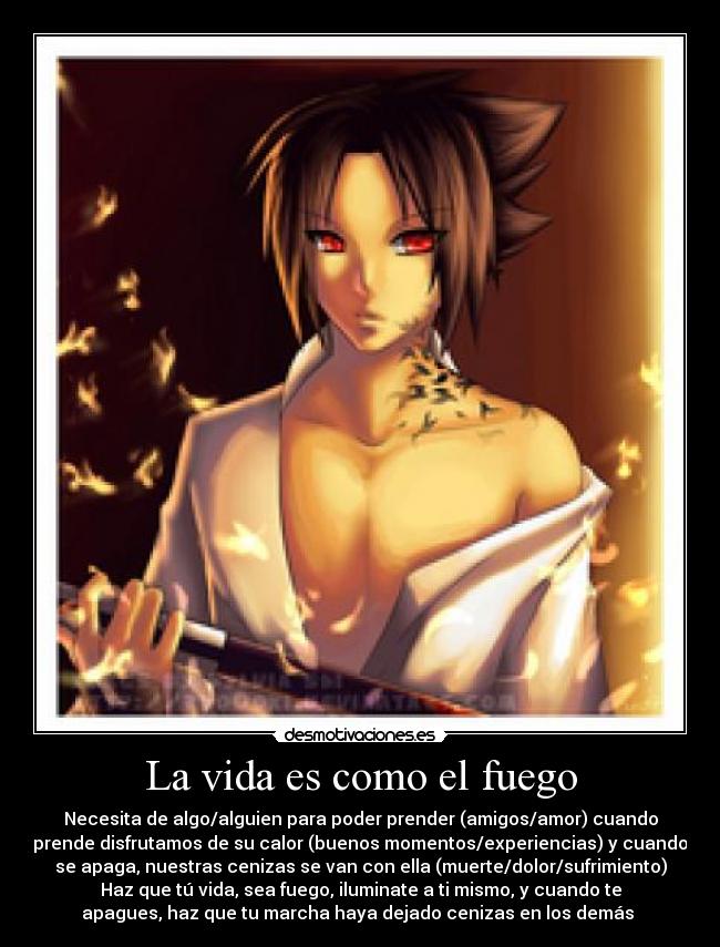 La vida es como el fuego - Necesita de algo/alguien para poder prender (amigos/amor) cuando
prende disfrutamos de su calor (buenos momentos/experiencias) y cuando
se apaga, nuestras cenizas se van con ella (muerte/dolor/sufrimiento)
Haz que tú vida, sea fuego, iluminate a ti mismo, y cuando te
apagues, haz que tu marcha haya dejado cenizas en los demás 