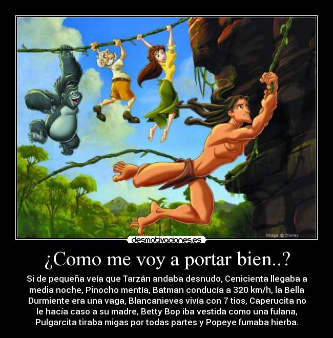 ¿Como me voy a portar bien..? - Si de pequeña veía que Tarzán andaba desnudo, Cenicienta llegaba a
media noche, Pinocho mentía, Batman conducía a 320 km/h, la Bella
Durmiente era una vaga, Blancanieves vivía con 7 tios, Caperucita no
le hacía caso a su madre, Betty Bop iba vestida como una fulana,
Pulgarcita tiraba migas por todas partes y Popeye fumaba hierba.