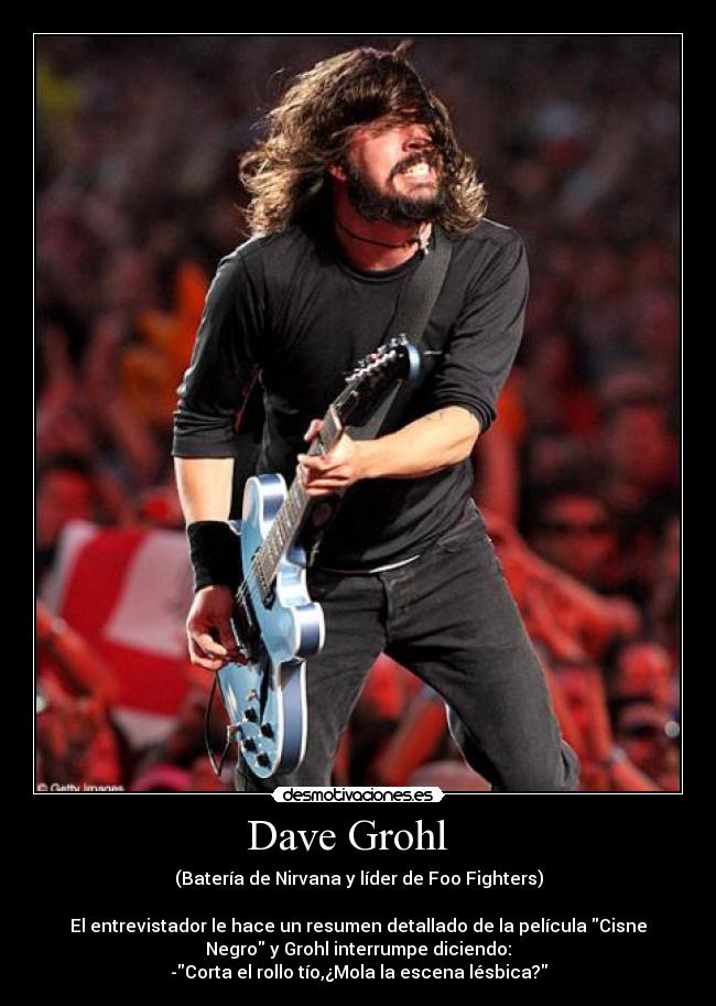 Dave Grohl   - (Batería de Nirvana y líder de Foo Fighters)

El entrevistador le hace un resumen detallado de la película Cisne
Negro y Grohl interrumpe diciendo:
-Corta el rollo tío,¿Mola la escena lésbica?