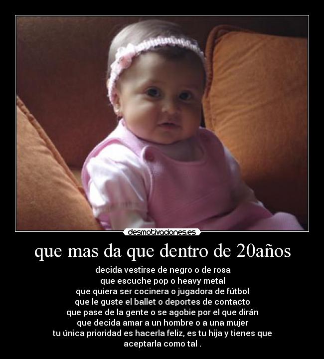 que mas da que dentro de 20años -  decida vestirse de negro o de rosa
que escuche pop o heavy metal
que quiera ser cocinera o jugadora de fútbol
que le guste el ballet o deportes de contacto
que pase de la gente o se agobie por el que dirán
que decida amar a un hombre o a una mujer
tu única prioridad es hacerla feliz, es tu hija y tienes que aceptarla como tal .