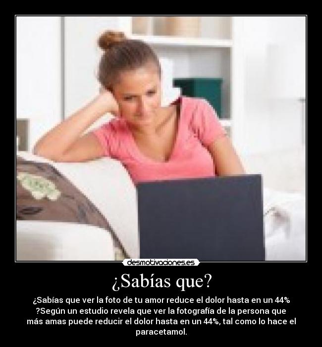¿Sabías que? - ¿Sabías que ver la foto de tu amor reduce el dolor hasta en un 44%
?Según un estudio revela que ver la fotografía de la persona que
más amas puede reducir el dolor hasta en un 44%, tal como lo hace el
paracetamol.