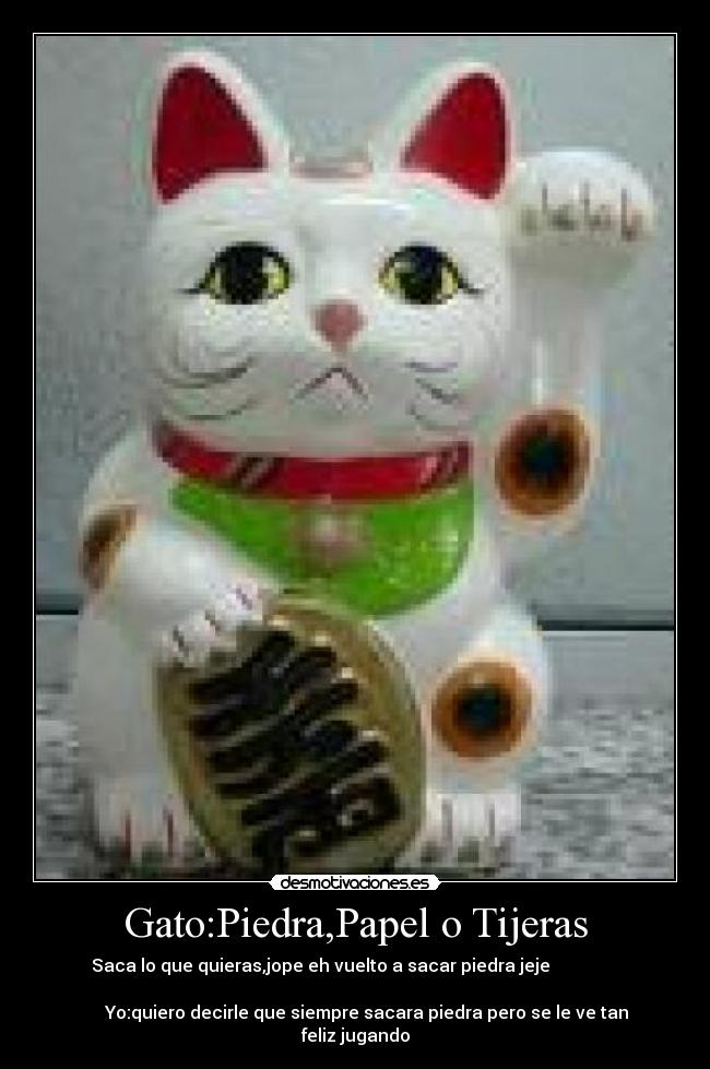 Gato:Piedra,Papel o Tijeras - Saca lo que quieras,jope eh vuelto a sacar piedra jeje                
                                                                      
     Yo:quiero decirle que siempre sacara piedra pero se le ve tan
feliz jugando