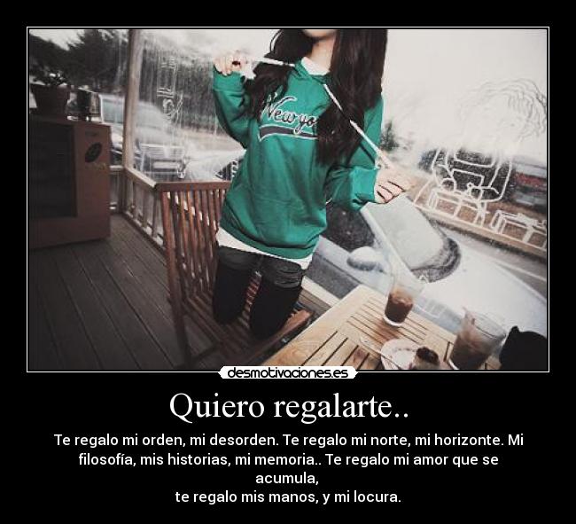 Quiero regalarte.. - Te regalo mi orden, mi desorden. Te regalo mi norte, mi horizonte. Mi
filosofía, mis historias, mi memoria.. Te regalo mi amor que se
acumula, 
te regalo mis manos, y mi locura.