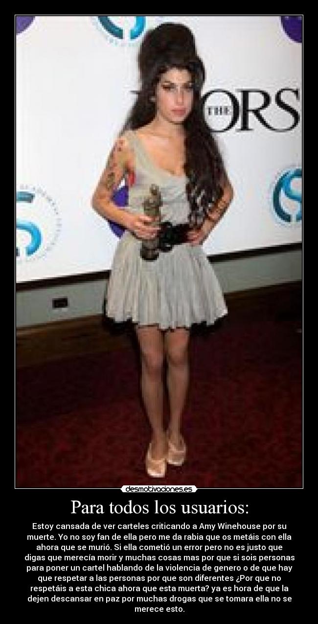 Para todos los usuarios: - Estoy cansada de ver carteles criticando a Amy Winehouse por su
muerte. Yo no soy fan de ella pero me da rabia que os metáis con ella
ahora que se murió. Si ella cometió un error pero no es justo que
digas que merecía morir y muchas cosas mas por que si sois personas
para poner un cartel hablando de la violencia de genero o de que hay
que respetar a las personas por que son diferentes ¿Por que no
respetáis a esta chica ahora que esta muerta? ya es hora de que la
dejen descansar en paz por muchas drogas que se tomara ella no se
merece esto.