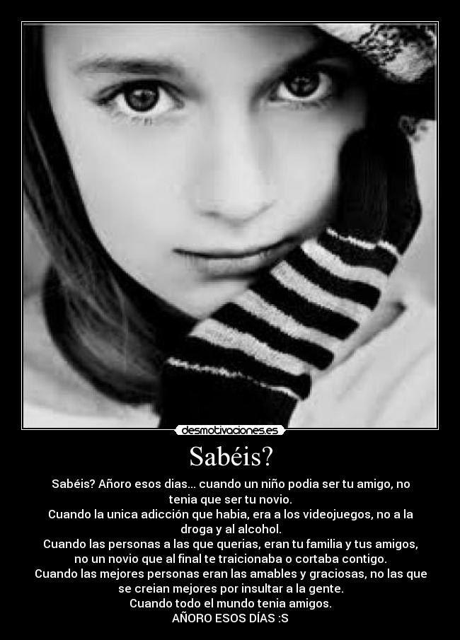 Sabéis? - Sabéis? Añoro esos dias... cuando un niño podia ser tu amigo, no
tenia que ser tu novio.
Cuando la unica adicción que habia, era a los videojuegos, no a la
droga y al alcohol.
Cuando las personas a las que querias, eran tu familia y tus amigos,
no un novio que al final te traicionaba o cortaba contigo.
Cuando las mejores personas eran las amables y graciosas, no las que
se creian mejores por insultar a la gente.
Cuando todo el mundo tenia amigos.
AÑORO ESOS DÍAS :S