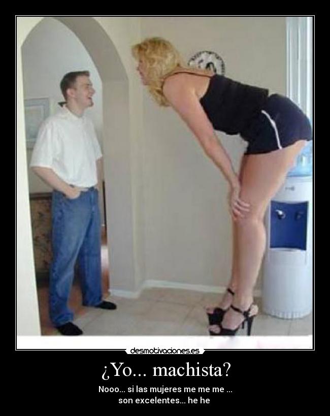 ¿Yo... machista? - Nooo... si las mujeres me me me ...
son excelentes... he he