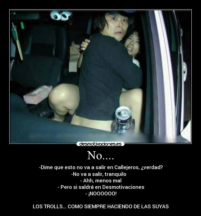 No.... - -Dime que esto no va a salir en Callejeros, ¿verdad?
-No va a salir, tranquilo
- Ahh, menos mal
- Pero si saldrá en Desmotivaciones
- ¡NOOOOOO!
LOS TROLLS... COMO SIEMPRE HACIENDO DE LAS SUYAS