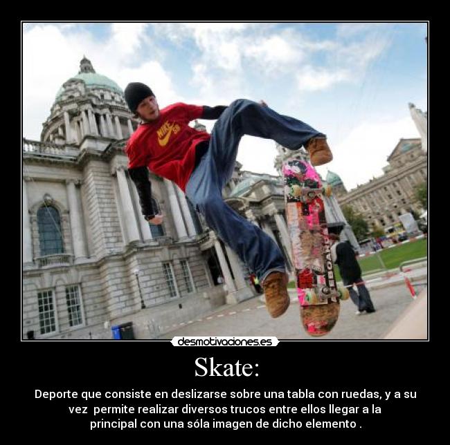 Skate: - Deporte que consiste en deslizarse sobre una tabla con ruedas, y a su
vez  permite realizar diversos trucos entre ellos llegar a la
principal con una sóla imagen de dicho elemento .