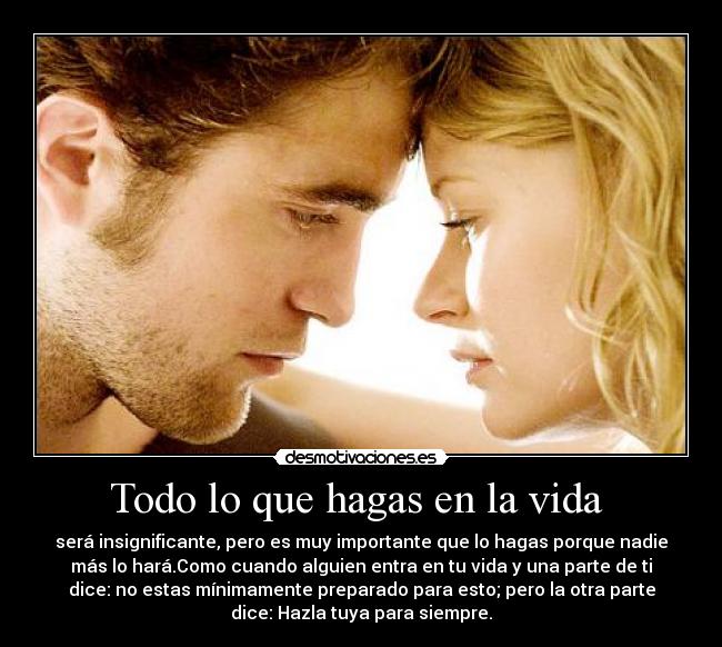 Todo lo que hagas en la vida - será insignificante, pero es muy importante que lo hagas porque nadie
más lo hará.Como cuando alguien entra en tu vida y una parte de ti
dice: no estas mínimamente preparado para esto; pero la otra parte
dice: Hazla tuya para siempre.