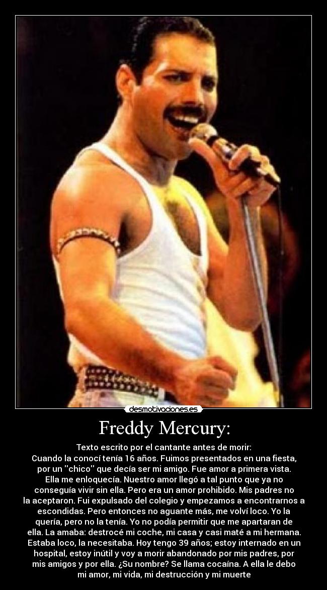 Freddy Mercury: - Texto escrito por el cantante antes de morir:
Cuando la conocí tenía 16 años. Fuimos presentados en una fiesta,
por un chico que decía ser mi amigo. Fue amor a primera vista.
Ella me enloquecía. Nuestro amor llegó a tal punto que ya no
conseguía vivir sin ella. Pero era un amor prohibido. Mis padres no
la aceptaron. Fui expulsado del colegio y empezamos a encontrarnos a
escondidas. Pero entonces no aguante más, me volví loco. Yo la
quería, pero no la tenía. Yo no podía permitir que me apartaran de
ella. La amaba: destrocé mi coche, mi casa y casi maté a mi hermana.
Estaba loco, la necesitaba. Hoy tengo 39 años; estoy internado en un
hospital, estoy inútil y voy a morir abandonado por mis padres, por
mis amigos y por ella. ¿Su nombre? Se llama cocaína. A ella le debo
mi amor, mi vida, mi destrucción y mi muerte