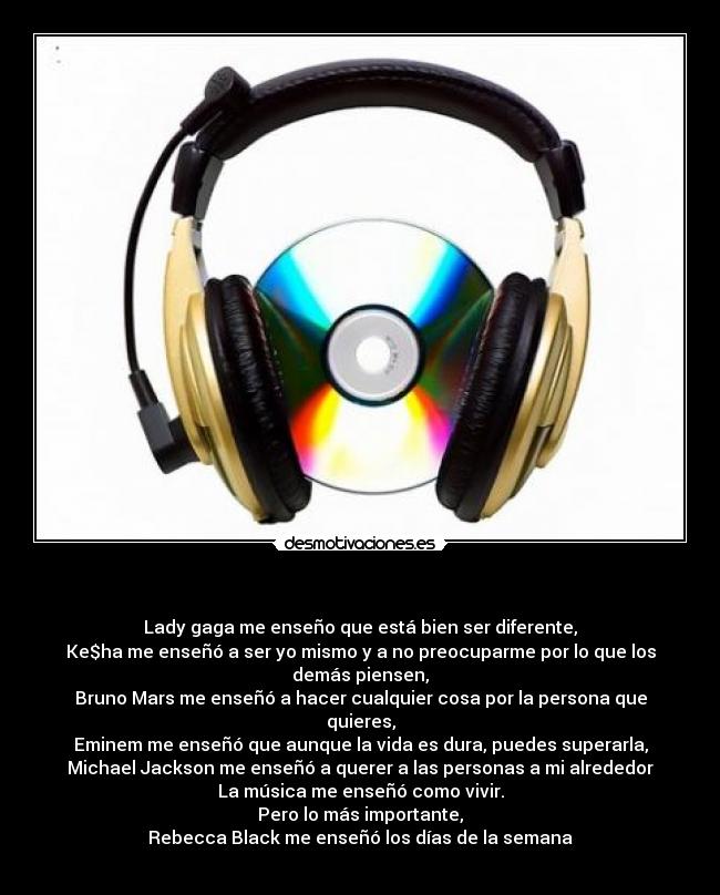    - Lady gaga me enseño que está bien ser diferente,
Ke$ha me enseñó a ser yo mismo y a no preocuparme por lo que los demás piensen,
Bruno Mars me enseñó a hacer cualquier cosa por la persona que quieres,
Eminem me enseñó que aunque la vida es dura, puedes superarla,
Michael Jackson me enseñó a querer a las personas a mi alrededor
La música me enseñó como vivir.
Pero lo más importante,
Rebecca Black me enseñó los días de la semana
