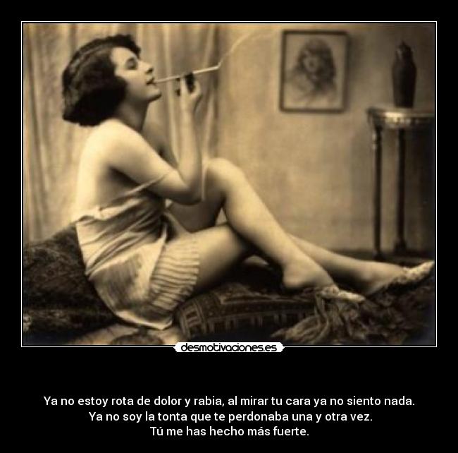 - Ya no estoy rota de dolor y rabia, al mirar tu cara ya no siento nada.
Ya no soy la tonta que te perdonaba una y otra vez.
Tú me has hecho más fuerte.