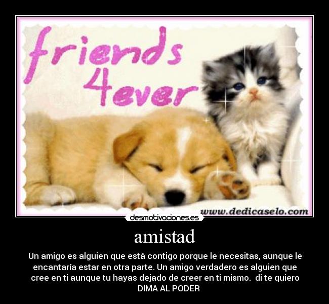 amistad - Un amigo es alguien que está contigo porque le necesitas, aunque le
encantaría estar en otra parte. Un amigo verdadero es alguien que
cree en ti aunque tu hayas dejado de creer en ti mismo. di te quiero
♥ DIMA AL PODER