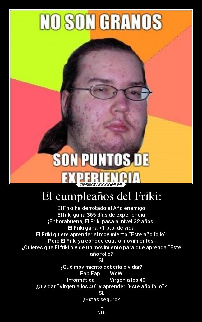 El cumpleaños del Friki: - El Friki ha derrotado al Año enemigo
El friki gana 365 días de experiencia
¡Enhorabuena, El Friki pasa al nivel 32 años!
El Friki gana +1 pto. de vida
El Friki quiere aprender el movimiento Este año follo
Pero El Friki ya conoce cuatro movimientos,
¿Quieres que El friki olvide un movimiento para que aprenda Este año follo?
SI.
¿Qué movimiento debería olvidar?
Fap Fap        WoW
        Informática            Virgen a los 40
¿Olvidar Virgen a los 40 y aprender Este año follo?
SI.
¿Estás seguro?
...
NO.