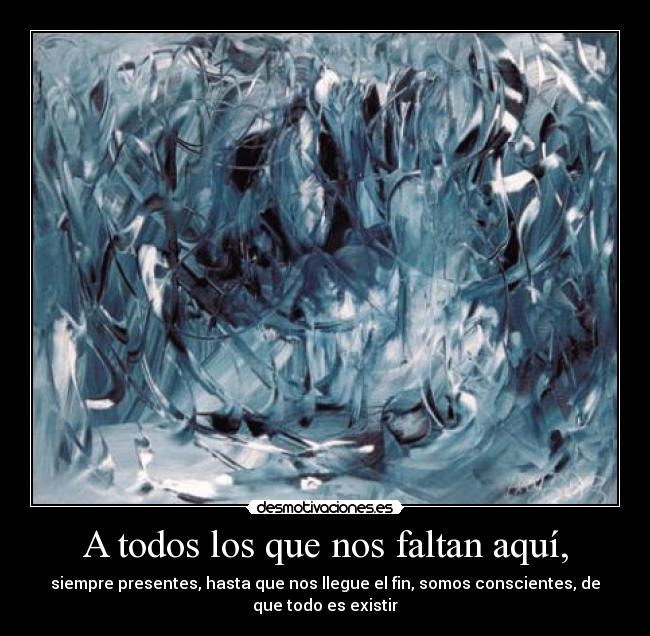 A todos los que nos faltan aquí, - siempre presentes, hasta que nos llegue el fin, somos conscientes, de
que todo es existir