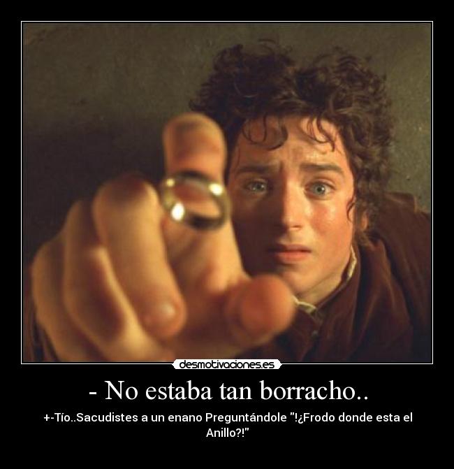 - No estaba tan borracho.. - +-Tío..Sacudistes a un enano Preguntándole !¿Frodo donde esta el Anillo?!
