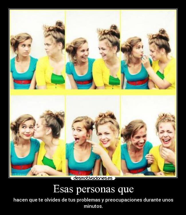 Esas personas que - hacen que te olvides de tus problemas y preocupaciones durante unos minutos.