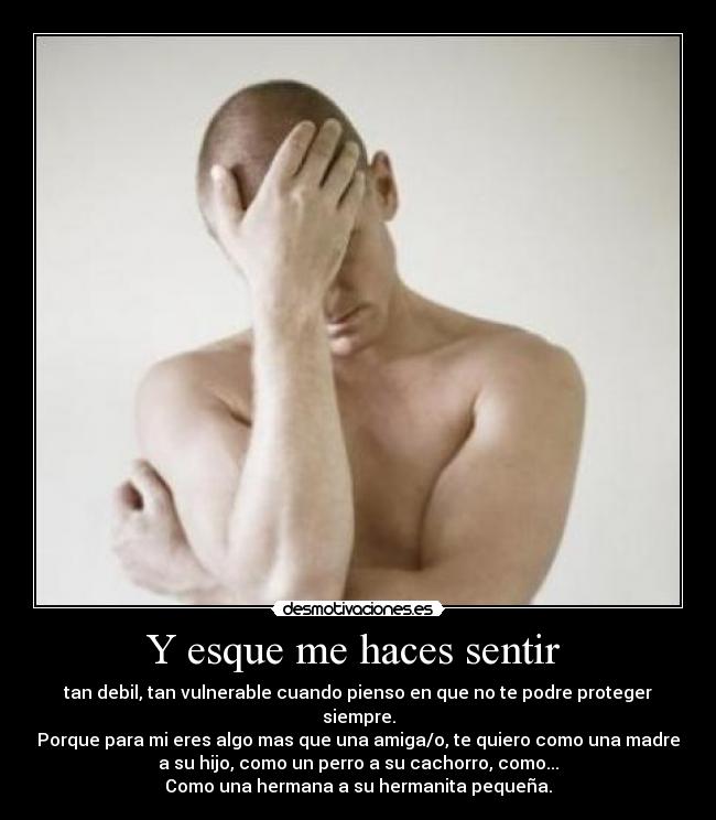 Y esque me haces sentir - tan debil, tan vulnerable cuando pienso en que no te podre proteger
siempre.
Porque para mi eres algo mas que una amiga/o, te quiero como una madre
a su hijo, como un perro a su cachorro, como...
Como una hermana a su hermanita pequeña.
