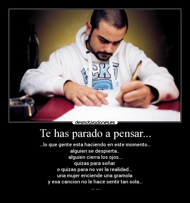Te has parado a pensar... - ...lo que gente esta haciendo en este momento...
alguien se despierta.. 
alguien cierra los ojos...
quizas para soñar 
o quizas para no ver la realidad... 
una mujer enciende una gramola 
y esa cancion no le hace sentir tan sola...
♫...♫....
