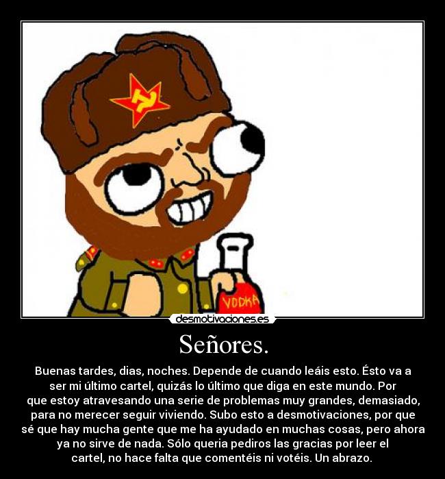 Señores. - Buenas tardes, dias, noches. Depende de cuando leáis esto. Ésto va a
ser mi último cartel, quizás lo último que diga en este mundo. Por
que estoy atravesando una serie de problemas muy grandes, demasiado,
para no merecer seguir viviendo. Subo esto a desmotivaciones, por que
sé que hay mucha gente que me ha ayudado en muchas cosas, pero ahora
ya no sirve de nada. Sólo queria pediros las gracias por leer el
cartel, no hace falta que comentéis ni votéis. Un abrazo.