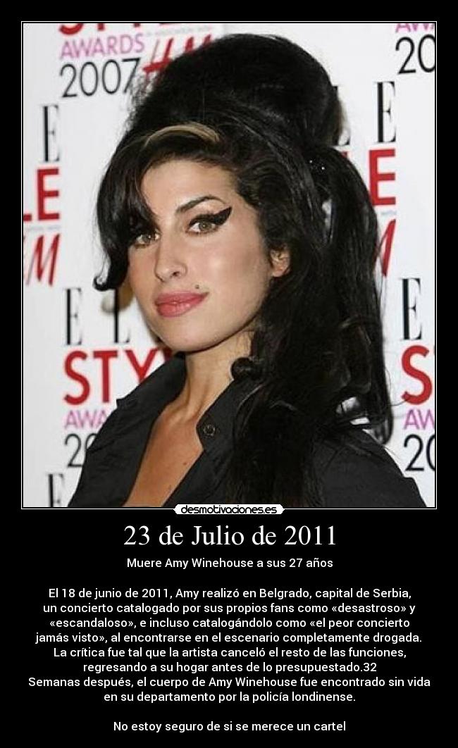 23 de Julio de 2011 - Muere Amy Winehouse a sus 27 años

El 18 de junio de 2011, Amy realizó en Belgrado, capital de Serbia,
un concierto catalogado por sus propios fans como «desastroso» y
«escandaloso», e incluso catalogándolo como «el peor concierto
jamás visto», al encontrarse en el escenario completamente drogada.
La crítica fue tal que la artista canceló el resto de las funciones,
regresando a su hogar antes de lo presupuestado.32
Semanas después, el cuerpo de Amy Winehouse fue encontrado sin vida
en su departamento por la policía londinense.

No estoy seguro de si se merece un cartel