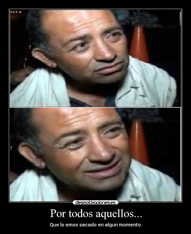 Por todos aquellos... - Que lo emos sacado en algun momento.