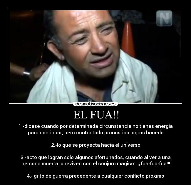 EL FUA!! - 1.-dicese cuando por determinada circunstancia no tienes energia
para continuar, pero contra todo pronostico logras hacerlo
2.-lo que se proyecta hacia el universo
3.-acto que logran solo algunos afortunados, cuando al ver a una
persona muerta lo reviven con el conjuro magico: ¡¡¡ fua-fua-fua!!!
4.- grito de guerra precedente a cualquier conflicto proximo