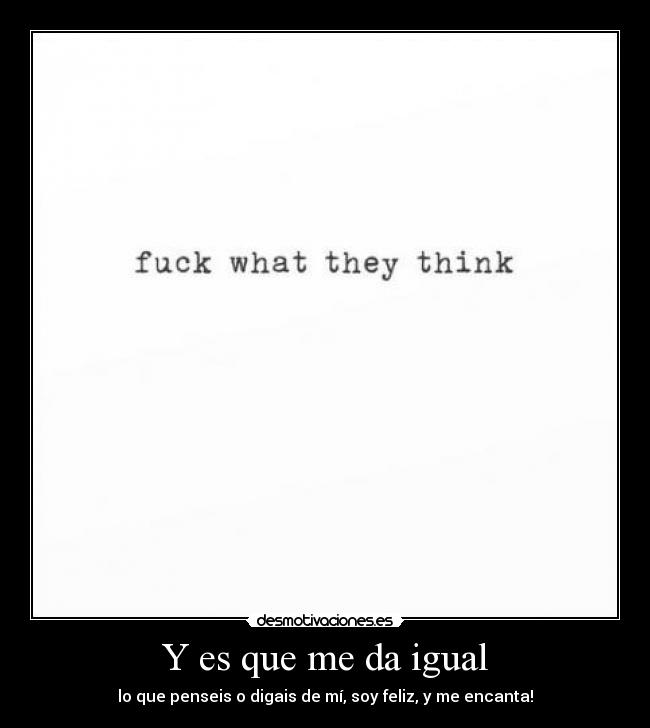 Y es que me da igual - lo que penseis o digais de mí, soy feliz, y me encanta!
