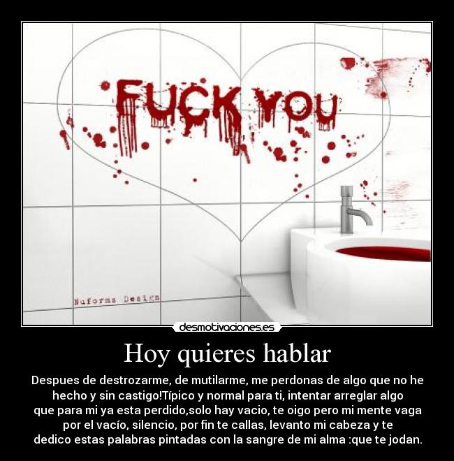 Hoy quieres hablar - Despues de destrozarme, de mutilarme, me perdonas de algo que no he
hecho y sin castigo!Típico y normal para ti, intentar arreglar algo
que para mi ya esta perdido,solo hay vacio, te oigo pero mi mente vaga
por el vacío, silencio, por fin te callas, levanto mi cabeza y te
dedico estas palabras pintadas con la sangre de mi alma :que te jodan.