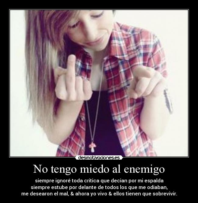No tengo miedo al enemigo - siempre ignoré toda critica que decian por mi espalda
siempre estube por delante de todos los que me odiaban,
me desearon el mal, & ahora yo vivo & ellos tienen que sobrevivir.