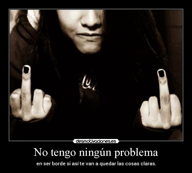 No tengo ningún problema - en ser borde si así te van a quedar las cosas claras.