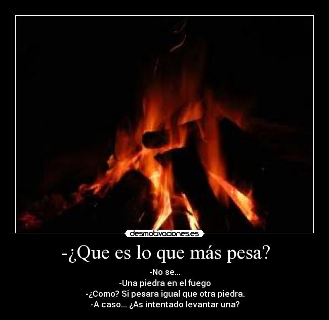 -¿Que es lo que más pesa? - -No se...
-Una piedra en el fuego
-¿Como? Si pesara igual que otra piedra.
-A caso... ¿As intentado levantar una?