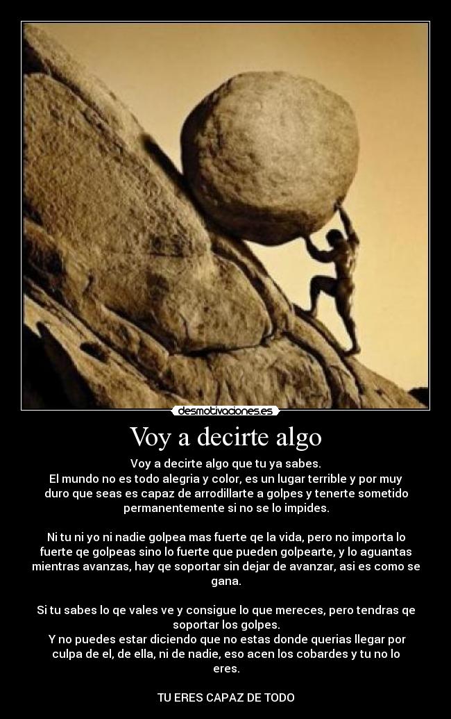 Voy a decirte algo - Voy a decirte algo que tu ya sabes.
El mundo no es todo alegria y color, es un lugar terrible y por muy
duro que seas es capaz de arrodillarte a golpes y tenerte sometido
permanentemente si no se lo impides.
Ni tu ni yo ni nadie golpea mas fuerte qe la vida, pero no importa lo
fuerte qe golpeas sino lo fuerte que pueden golpearte, y lo aguantas
mientras avanzas, hay qe soportar sin dejar de avanzar, asi es como se
gana.
Si tu sabes lo qe vales ve y consigue lo que mereces, pero tendras qe
soportar los golpes.
Y no puedes estar diciendo que no estas donde querias llegar por
culpa de el, de ella, ni de nadie, eso acen los cobardes y tu no lo
eres.
TU ERES CAPAZ DE TODO