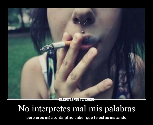 No interpretes mal mis palabras - pero eres más tonta al no saber que te estas matando.