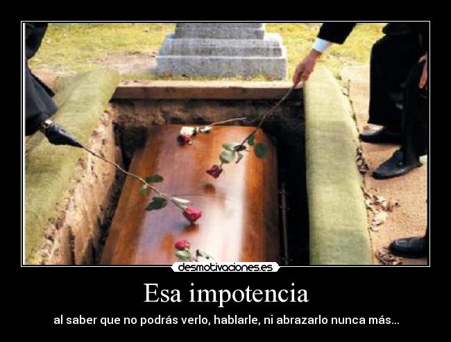 Esa impotencia - al saber que no podrás verlo, hablarle, ni abrazarlo nunca más...