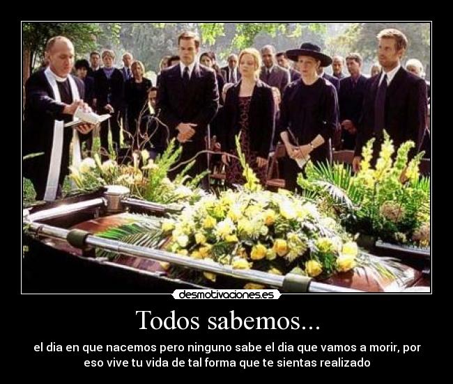Todos sabemos... - el dia en que nacemos pero ninguno sabe el dia que vamos a morir, por
eso vive tu vida de tal forma que te sientas realizado