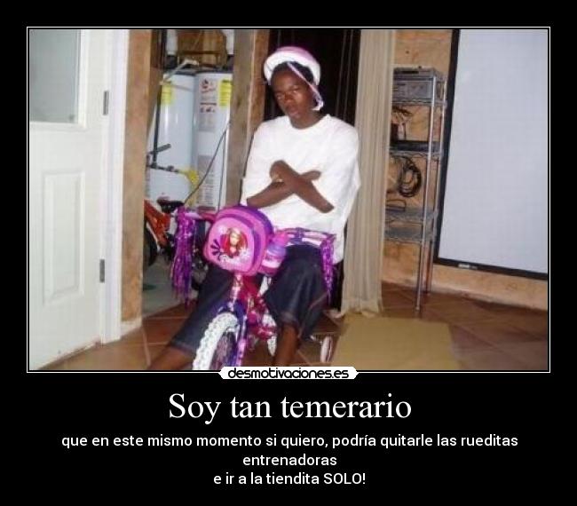 Soy tan temerario - que en este mismo momento si quiero, podría quitarle las rueditas entrenadoras
e ir a la tiendita SOLO!