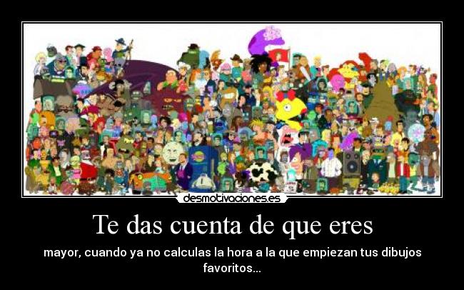 Te das cuenta de que eres - mayor, cuando ya no calculas la hora a la que empiezan tus dibujos favoritos...