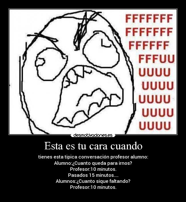 Esta es tu cara cuando - tienes esta tipica conversación profesor alumno:
Alumno:¿Cuanto queda para irnos?
Profesor:10 minutos.
Pasados 15 minutos....
Alumnos:¿Cuanto sique faltando?
Profesor:10 minutos.