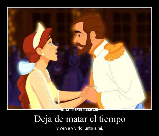 Deja de matar el tiempo - y ven a vivirlo junto a mi.