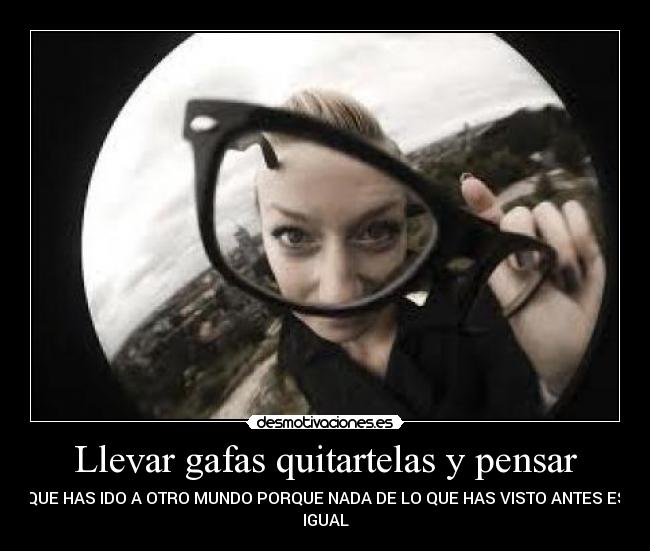 Llevar gafas quitartelas y pensar - QUE HAS IDO A OTRO MUNDO PORQUE NADA DE LO QUE HAS VISTO ANTES ES
IGUAL