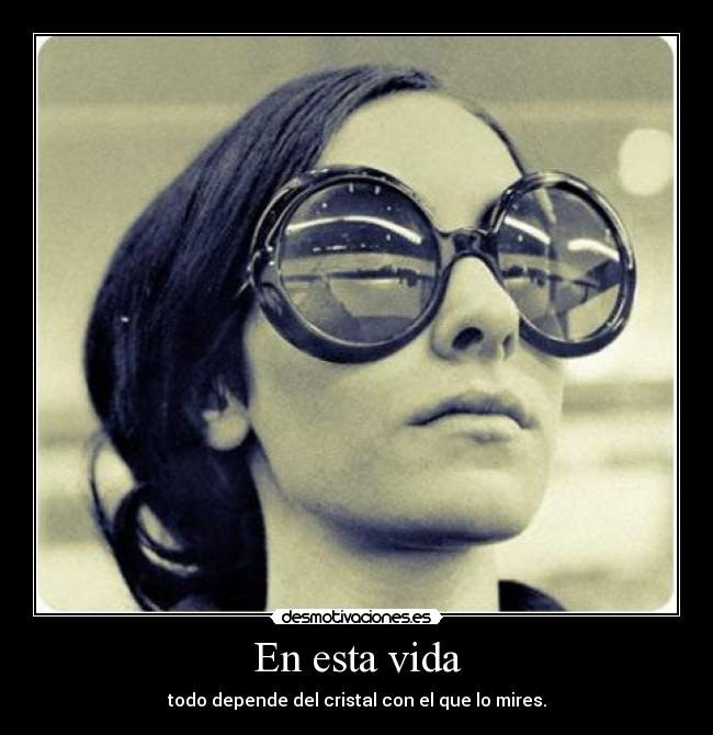 En esta vida - todo depende del cristal con el que lo mires.