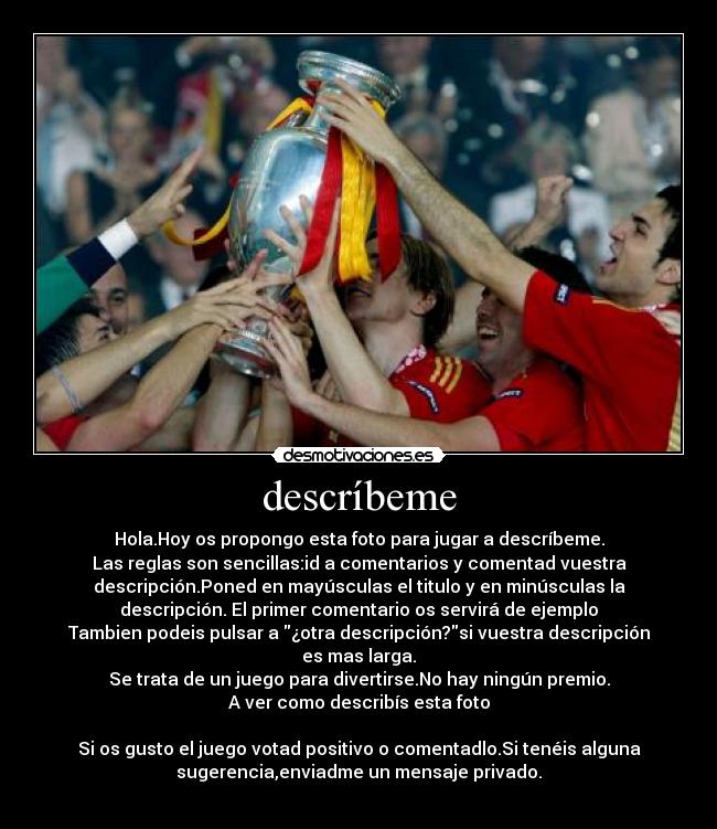 descríbeme - Hola.Hoy os propongo esta foto para jugar a descríbeme.
Las reglas son sencillas:id a comentarios y comentad vuestra
descripción.Poned en mayúsculas el titulo y en minúsculas la
descripción. El primer comentario os servirá de ejemplo
Tambien podeis pulsar a ¿otra descripción?si vuestra descripción
es mas larga.
Se trata de un juego para divertirse.No hay ningún premio.
A ver como describís esta foto

Si os gusto el juego votad positivo o comentadlo.Si tenéis alguna
sugerencia,enviadme un mensaje privado.
