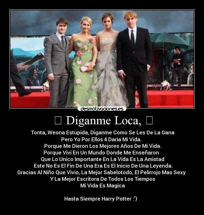 ϟ Diganme Loca, ϟ - ϟ Tonta, Weona Estupida, Diganme Como Se Les De La Gana ϟ
ϟ Pero Yo Por Ellos 4 Daria Mi Vida. ϟ
ϟ Porque Me Dieron Los Mejores Años De Mi Vida. ϟ
ϟ Porque Vivi En Un Mundo Donde Me Enseñaron ϟ
ϟ Que Lo Unico Importante En La Vida Es La Amistad ϟ
ϟ Este No Es El Fin De Una Era Es El Inicio De Una Leyenda.ϟ
ϟ Gracias Al Niño Que Vivio, La Mejor Sabelotodo, El Pelirrojo Mas Sexyϟ
ϟ Y La Mejor Escritora De Todos Los Tiempos ϟ
ϟ Mi Vida Es Magica ϟ
ϟ Hasta Siempre Harry Potter :) ϟ